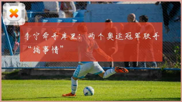 李宁牵手库里：两个奥运冠军联手“搞事情”