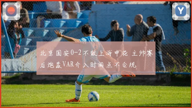 北京国安0-2不敌上海申花 主帅赛后炮轰VAR介入时间点不合规