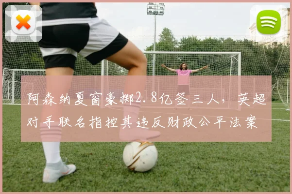 阿森纳夏窗豪掷2.8亿签三人，英超对手联名指控其违反财政公平法案