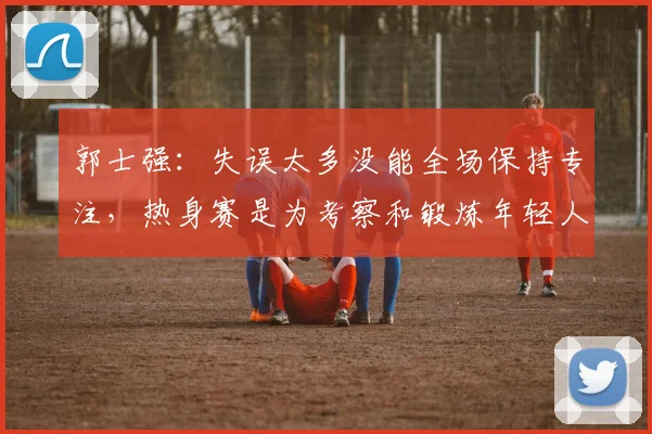 郭士强：失误太多没能全场保持专注，热身赛是为考察和锻炼年轻人