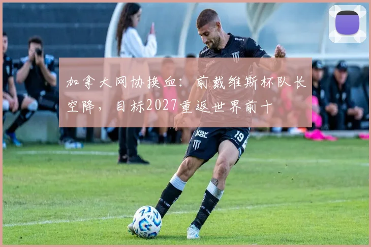 加拿大网协换血：前戴维斯杯队长空降，目标2027重返世界前十