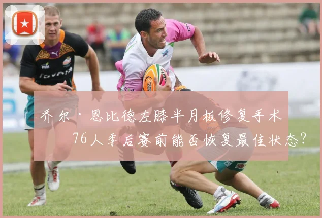 乔尔·恩比德左膝半月板修复手术，76人季后赛前能否恢复最佳状态？