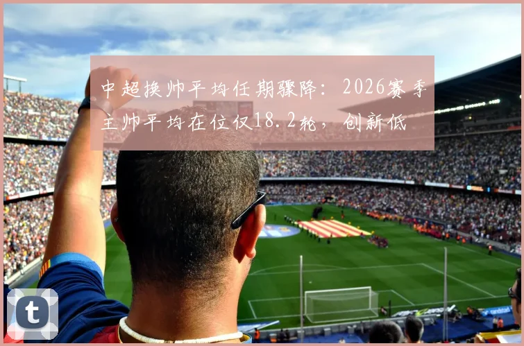 中超换帅平均任期骤降：2026赛季主帅平均在位仅18.2轮，创新低