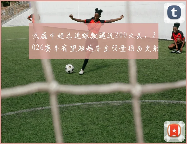 武磊中超总进球数逼近200大关，2026赛季有望超越李金羽登顶历史射手榜